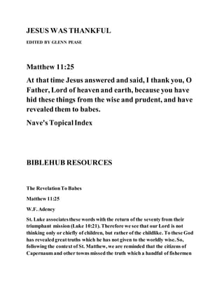 JESUS WAS THANKFUL
EDITED BY GLENN PEASE
Matthew 11:25
At that time Jesus answered and said, I thank you, O
Father, Lord of heavenand earth, because you have
hid these things from the wise and prudent, and have
revealedthem to babes.
Nave's TopicalIndex
BIBLEHUB RESOURCES
The RevelationTo Babes
Matthew 11:25
W.F. Adeney
St. Luke associatesthese words with the return of the seventy from their
triumphant mission (Luke 10:21). Therefore we see that our Lord is not
thinking only or chiefly of children, but rather of the childlike. To these God
has revealedgreattruths which he has not given to the worldly wise. So,
following the context of St. Matthew, we are reminded that the citizens of
Capernaum and other towns missed the truth which a handful of fishermen
 