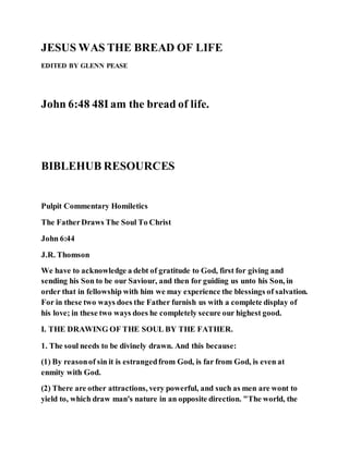 JESUS WAS THE BREAD OF LIFE
EDITED BY GLENN PEASE
John 6:48 48I am the bread of life.
BIBLEHUB RESOURCES
Pulpit Commentary Homiletics
The FatherDraws The Soul To Christ
John 6:44
J.R. Thomson
We have to acknowledge a debt of gratitude to God, first for giving and
sending his Son to be our Saviour, and then for guiding us unto his Son, in
order that in fellowship with him we may experience the blessings of salvation.
For in these two ways does the Father furnish us with a complete display of
his love; in these two ways does he completely secure our highest good.
I. THE DRAWING OF THE SOUL BY THE FATHER.
1. The soul needs to be divinely drawn. And this because:
(1) By reasonof sin it is estrangedfrom God, is far from God, is even at
enmity with God.
(2) There are other attractions, very powerful, and such as men are wont to
yield to, which draw man's nature in an opposite direction. "The world, the
 