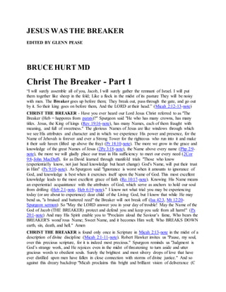 JESUS WAS THE BREAKER
EDITED BY GLENN PEASE
BRUCEHURT MD
Christ The Breaker - Part 1
“I will surely assemble all of you, Jacob, I will surely gather the remnant of Israel. I will put
them together like sheep in the fold; Like a flock in the midst of its pasture They will be noisy
with men. The Breaker goes up before them; They break out, pass through the gate, and go out
by it. So their king goes on before them, And the LORD at their head.” (Micah 2:12-13-note)
CHRIST THE BREAKER - Have you ever heard our Lord Jesus Christ referred to as "The
Breaker (Heb = happores from parats)?" Spurgeon said "He who has many crowns, has many
titles. Jesus, the King of kings (Rev 19:16-note), has many Names, each of them fraught with
meaning, and full of sweetness." The glorious Names of Jesus are like windows through which
we see His attributes and character and in which we experience His power and presence, for the
Name of Jehovah is forever and ever a Strong Tower for the righteous who run into it and make
it their safe haven (lifted up above the fray) (Pr 18:10-note). The more we grow in the grace and
knowledge of the great Names of Jesus (2Pe 3:18-note), the Name above every name (Php 2:9-
note), the more we will gladly place our trust in His sufficiency to meet our every need (2Cor
9:8-John MacDuff), for as David learned through manifold trials "Those who know
(experientially know, not just head knowledge but heart change) God's Name, will put their trust
in Him" (Ps 9:10-note). As Spurgeon said "Ignorance is worst when it amounts to ignorance of
God, and knowledge is best when it exercises itself upon the Name of God. This most excellent
knowledge leads to the most excellent grace of faith (Ro 10:17-note). Knowing His Name means
an experiential acquaintance with the attributes of God, which serve as anchors to hold our soul
from drifting (Heb 2:1-note, Heb 6:19-note)." I know not what trial you may be experiencing
today (or are about to experience) dear child of the Living God, but I know that while He may
bend us, "a bruised and battered reed" the Breaker will not break off (Isa 42:3, Mt 12:20-
Spurgeon sermon) So "May the LORD answer you in your day of trouble! May the Name of the
God of Jacob (THE BREAKER) protect and defend you and keep you safe from all harm!" (Ps
20:1-note) And may His Spirit enable you to "Proclaim aloud the Saviour’s fame, Who bears the
BREAKER'S wond’rous Name; Sweet Name, and it becomes Him well; Who BREAKS DOWN
earth, sin, death, and hell." Amen
CHRIST THE BREAKER is found only once in Scripture in Micah 2:13-note in the midst of a
description of divine discipline (Micah 2:1-11-note). Robert Hawker invites us "Pause, my soul,
over this precious scripture, for it is indeed most precious." Spurgeon reminds us "Judgment is
God’s strange work, and He rejoices even in the midst of threatening to turn aside and utter
gracious words to obedient souls. Surely the brightest and most silvery drops of love that have
ever distilled upon men have fallen in close connection with storms of divine justice." And so
against this dreary backdrop "Micah proclaims this bright and brilliant vision of deliverance (C
 