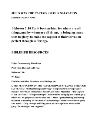 JESUS WAS THE CAPTAIN OF OUR SALVATION
EDITED BY GLENN PEASE
Hebrews 2:10 For it became him, for whom are all
things, and by whom are all things, in bringing many
sons to glory, to make the captainof their salvation
perfect through sufferings.
BIBLEHUB RESOURCES
Pulpit Commentary Homiletics
PerfectionThrough Suffering
Hebrews 2:10
W. Jones
For it became him, for whom are all things, etc.
I. THE PERFECTIONOF THE REDEEMERWAS ATTAINED THROUGH
SUFFERING. "Perfectthrough suffering." The perfection here spokenof
does not refer to his characteras Son of God, but as Mediator - "the Captain
of our salvation." "The perfecting of Christ was the bringing him to that glory
which was his proposedand destined end." Made "perfectthrough suffering"
is similar in meaning to "because ofthe suffering of death crownedwith glory
and honor." Only through suffering could he enter upon his mediatorial
glory. Two thoughts are suggested.
 