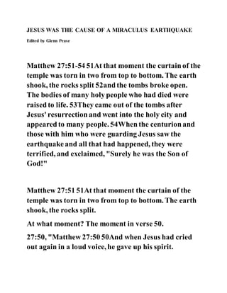 JESUS WAS THE CAUSE OF A MIRACULUS EARTHQUAKE
Edited by Glenn Pease
Matthew 27:51-54 51At that moment the curtainof the
temple was torn in two from top to bottom. The earth
shook, the rocks split 52andthe tombs broke open.
The bodies of many holy people who had died were
raisedto life. 53They came out of the tombs after
Jesus' resurrectionand went into the holy city and
appearedto many people. 54Whenthe centurionand
those with him who were guarding Jesus saw the
earthquakeand all that had happened, they were
terrified, and exclaimed, "Surely he was the Son of
God!"
Matthew 27:51 51At that moment the curtain of the
temple was torn in two from top to bottom. The earth
shook, the rocks split.
At what moment? The moment in verse 50.
27:50, "Matthew 27:50 50And when Jesus had cried
out again in a loud voice, he gave up his spirit.
 