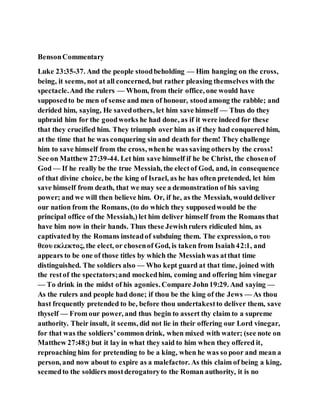 BensonCommentary
Luke 23:35-37. And the people stoodbeholding — Him hanging on the cross,
being, it seems, not at all concerned, but rather pleasing themselves with the
spectacle.And the rulers — Whom, from their office, one would have
supposedto be men of sense and men of honour, stoodamong the rabble; and
derided him, saying, He savedothers, let him save himself — Thus do they
upbraid him for the goodworks he had done, as if it were indeed for these
that they crucified him. They triumph over him as if they had conquered him,
at the time that he was conquering sin and death for them! They challenge
him to save himself from the cross, whenhe was saving others by the cross!
See on Matthew 27:39-44. Let him save himself if he be Christ, the chosenof
God — If he really be the true Messiah, the electof God, and, in consequence
of that divine choice, be the king of Israel, as he has often pretended, let him
save himself from death, that we may see a demonstration of his saving
power; and we will then believe him. Or, if he, as the Messiah, woulddeliver
our nation from the Romans, (to do which they supposedwould be the
principal office of the Messiah,) let him deliver himself from the Romans that
have him now in their hands. Thus these Jewishrulers ridiculed him, as
captivated by the Romans insteadof subduing them. The expression, ο του
θεου εκλεκτος, the elect, or chosenof God, is taken from Isaiah42:1, and
appears to be one of those titles by which the Messiahwas atthat time
distinguished. The soldiers also — Who kept guard at that time, joined with
the restof the spectators;and mockedhim, coming and offering him vinegar
— To drink in the midst of his agonies. Compare John19:29. And saying —
As the rulers and people had done; if thou be the king of the Jews — As thou
hast frequently pretended to be, before thou undertakestto deliver them, save
thyself — From our power, and thus begin to assert thy claim to a supreme
authority. Their insult, it seems, did not lie in their offering our Lord vinegar,
for that was the soldiers’common drink, when mixed with water; (see note on
Matthew 27:48;) but it lay in what they said to him when they offered it,
reproaching him for pretending to be a king, when he was so poor and mean a
person, and now about to expire as a malefactor. As this claim of being a king,
seemedto the soldiers mostderogatoryto the Roman authority, it is no
 