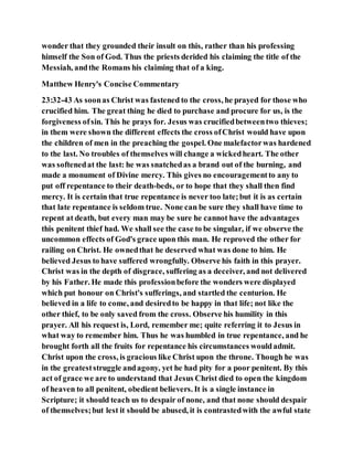 wonder that they grounded their insult on this, rather than his professing
himself the Son of God. Thus the priests derided his claiming the title of the
Messiah, andthe Romans his claiming that of a king.
Matthew Henry's Concise Commentary
23:32-43 As soonas Christ was fastened to the cross, he prayed for those who
crucified him. The great thing he died to purchase and procure for us, is the
forgiveness ofsin. This he prays for. Jesus was crucifiedbetweentwo thieves;
in them were shown the different effects the cross ofChrist would have upon
the children of men in the preaching the gospel. One malefactorwas hardened
to the last. No troubles of themselves will change a wickedheart. The other
was softenedat the last: he was snatchedas a brand out of the burning, and
made a monument of Divine mercy. This gives no encouragementto any to
put off repentance to their death-beds, or to hope that they shall then find
mercy. It is certain that true repentance is never too late;but it is as certain
that late repentance is seldom true. None can be sure they shall have time to
repent at death, but every man may be sure he cannot have the advantages
this penitent thief had. We shall see the case to be singular, if we observe the
uncommon effects of God's grace upon this man. He reproved the other for
railing on Christ. He ownedthat he deserved what was done to him. He
believed Jesus to have suffered wrongfully. Observe his faith in this prayer.
Christ was in the depth of disgrace, suffering as a deceiver, and not delivered
by his Father. He made this professionbefore the wonders were displayed
which put honour on Christ's sufferings, and startled the centurion. He
believed in a life to come, and desiredto be happy in that life; not like the
other thief, to be only saved from the cross. Observe his humility in this
prayer. All his request is, Lord, remember me; quite referring it to Jesus in
what way to remember him. Thus he was humbled in true repentance, and he
brought forth all the fruits for repentance his circumstances wouldadmit.
Christ upon the cross, is gracious like Christ upon the throne. Though he was
in the greateststruggle andagony, yet he had pity for a poor penitent. By this
act of grace we are to understand that Jesus Christ died to open the kingdom
of heaven to all penitent, obedient believers. It is a single instance in
Scripture; it should teach us to despair of none, and that none should despair
of themselves;but lest it should be abused, it is contrastedwith the awful state
 