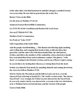 of the other thief, who died hardened in unbelief, though a crucified Saviour
was so near him. Be sure that in generalmen die as they live.
Barnes'Notes on the Bible
See the notes at Matthew 27:41-44.
Jamieson-Fausset-BrownBible Commentary
Lu 23:32-38, 44-46. Crucifixionand Deathof the Lord Jesus.
(See on [1738]Joh19:17-30).
Matthew Poole's Commentary
See Poole on"Luke 23:34"
Gill's Exposition of the Entire Bible
And the people stoodbeholding,.... This dismal and affecting sight; insulting
and reviling him, and wagging their heads at him, as did also those that
passedby: and the rulers also with them derided him; the chief priests,
Scribes, and elders, the members of the sanhedrim, whose characters should
have restrained them from such an inhuman conduct. The phrase, "with
them", is wanting in the Oriental versions, and in one of Beza's copies:saying,
he saved others;by healing their diseases,orraising them from the dead:
let him save himself; from death, by unnailing himself, and coming down from
the cross;See Gill on Matthew 27:42.
if he be Christ; the Messiah, he and his followers give out he is; even the
chosenof God, referring to Isaiah42:1. The Arabic version reads, "the chosen
Son of God", very wrongly; for Christ was not chosento be the Son of God;
he was so by nature; but he was chosento be a servant, as the text cited shows,
to be a MediatorbetweenGod and man, and the Saviour of his people.
Geneva Study Bible
 