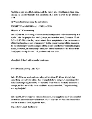 And the people stoodbeholding. And the rulers also with them derided him,
saying, He savedothers; let him save himself, if he be Christ, the {f} chosenof
God.
(f) Whom God loves more than all others.
EXEGETICAL(ORIGINAL LANGUAGES)
Meyer's NT Commentary
Luke 23:35-38. According to the correctedtext (see the criticalremarks), it is
not in Luke the people that mock (comp., on the other hand, Matthew 27:39
f.; Mark 15:29 f.), for they rather stand there as spectators, but the members
of the Sanhedrim. δὲ καί refers merely to the ἐκμυκτηρίζεινofthe ἄρχοντες.
To the standing by and looking on of the people (not further sympathizing) is
added, however, also mockeryon the part of the members of the Sanhedrim.
On ἐξεμυκτ. comp. Psalm 22:8, and see on Luke 16:14.
οὗτος]this fellow! with scornful contempt.
ὁ τοῦ Θεοῦ ἐκλεκτός]Luke 9:35.
Luke 23:36 is not a misunderstanding of Matthew 27:48 (de Wette), but
something specialwhich the other evangelists have not got. A mocking offer,
not an actualgiving to drink; for here the offer was not made by means of a
sponge, so that naturally Jesus couldnot acceptthe drink. The proceeding
was a grim joke!
Luke 23:38. ἐπʼ αὐτῷ]over Him on the cross. The supplementary statementof
the title on the cross (see on Matthew 27:37)explains the fact that the soldiers
scoffedat Him as the King of the Jews.
Expositor's Greek Testament
 