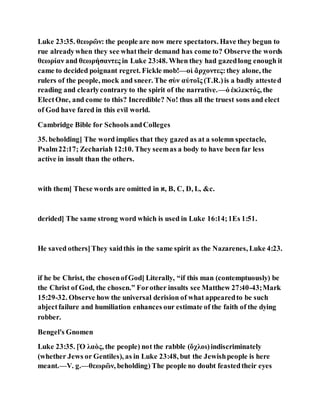 Luke 23:35. θεωρῶν: the people are now mere spectators. Have they begun to
rue alreadywhen they see whattheir demand has come to? Observe the words
θεωρίαν and θεωρήσαντες in Luke 23:48. When they had gazedlong enough it
came to decided poignant regret. Fickle mob!—οἱ ἄρχοντες:they alone, the
rulers of the people, mock and sneer. The σὺν αὐτοῖς (T.R.)is a badly attested
reading and clearlycontrary to the spirit of the narrative.—ὁ ἐκλεκτός, the
ElectOne, and come to this? Incredible? No! thus all the truest sons and elect
of God have fared in this evil world.
Cambridge Bible for Schools andColleges
35. beholding] The word implies that they gazed as at a solemn spectacle,
Psalm22:17; Zechariah 12:10. They seemas a body to have been far less
active in insult than the others.
with them] These words are omitted in ‫,א‬ B, C, D, L, &c.
derided] The same strong word which is used in Luke 16:14;1Es 1:51.
He saved others]They saidthis in the same spirit as the Nazarenes, Luke 4:23.
if he be Christ, the chosenofGod] Literally, “if this man (contemptuously) be
the Christ of God, the chosen.” Forother insults see Matthew 27:40-43;Mark
15:29-32. Observe how the universal derision of what appearedto be such
abjectfailure and humiliation enhances our estimate of the faith of the dying
robber.
Bengel's Gnomen
Luke 23:35. [Ὁ λαὸς, the people) not the rabble (ὄχλοι)indiscriminately
(whether Jews or Gentiles), as in Luke 23:48, but the Jewishpeople is here
meant.—V. g.—θεωρῶν, beholding) The people no doubt feastedtheir eyes
 