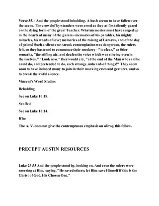 Verse 35. - And the people stoodbeholding. A hush seems to have fallen over
the scene. The crowdof by-standers were awedas they at first silently gazed
on the dying form of the greatTeacher. Whatmemories must have surgedup
in the hearts of many of the gazers - memories of his parables, his mighty
miracles, his words of love; memories of the raising of Lazarus, and of the day
of palms! Such a silent awe-struck contemplationwas dangerous, the rulers
felt, so they hastened to commence their mockery - "to clear," as Stier
remarks, "the stifling air, and deafen the voice which was stirring even in
themselves." "Look now," theywould cry, "atthe end of the Man who said he
could do, and pretended to do, such strange, unheard-of things!" They seem
soonto have induced many to join in their mocking cries and gestures, andso
to break the awful silence.
Vincent's Word Studies
Beholding
See on Luke 10:18.
Scoffed
See on Luke 16:14.
If he
The A. V. does not give the contemptuous emphasis on οὗτος, this fellow.
PRECEPT AUSTIN RESOURCES
Luke 23:35 And the people stood by, looking on. And even the rulers were
sneering at Him, saying, "He savedothers; let Him save Himself if this is the
Christ of God, His ChosenOne."
 