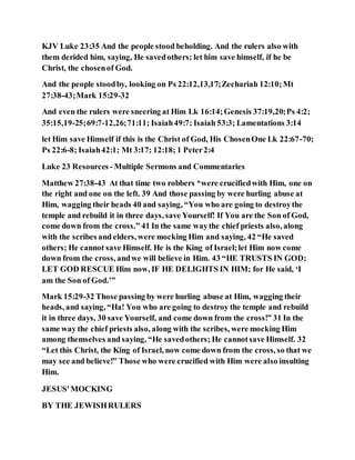 KJV Luke 23:35 And the people stood beholding. And the rulers also with
them derided him, saying, He savedothers; let him save himself, if he be
Christ, the chosenof God.
And the people stoodby, looking on Ps 22:12,13,17;Zechariah 12:10;Mt
27:38-43;Mark 15:29-32
And even the rulers were sneering at Him Lk 16:14;Genesis 37:19,20;Ps 4:2;
35:15,19-25;69:7-12,26;71:11; Isaiah49:7; Isaiah 53:3; Lamentations 3:14
let Him save Himself if this is the Christ of God, His ChosenOne Lk 22:67-70;
Ps 22:6-8; Isaiah42:1; Mt 3:17; 12:18; 1 Peter2:4
Luke 23 Resources - Multiple Sermons and Commentaries
Matthew 27:38-43 At that time two robbers *were crucifiedwith Him, one on
the right and one on the left. 39 And those passing by were hurling abuse at
Him, wagging their heads 40 and saying, “You who are going to destroythe
temple and rebuild it in three days, save Yourself! If You are the Son of God,
come down from the cross.” 41 In the same waythe chief priests also, along
with the scribes and elders, were mocking Him and saying, 42 “He saved
others; He cannot save Himself. He is the King of Israel;let Him now come
down from the cross, andwe will believe in Him. 43 “HE TRUSTS IN GOD;
LET GOD RESCUE Him now, IF HE DELIGHTS IN HIM; for He said, ‘I
am the Son of God.’”
Mark 15:29-32 Those passing by were hurling abuse at Him, wagging their
heads, and saying, “Ha! You who are going to destroy the temple and rebuild
it in three days, 30 save Yourself, and come down from the cross!” 31 In the
same way the chief priests also, along with the scribes, were mocking Him
among themselves and saying, “He savedothers; He cannotsave Himself. 32
“Let this Christ, the King of Israel, now come down from the cross, so that we
may see and believe!” Those who were crucified with Him were also insulting
Him.
JESUS'MOCKING
BY THE JEWISHRULERS
 