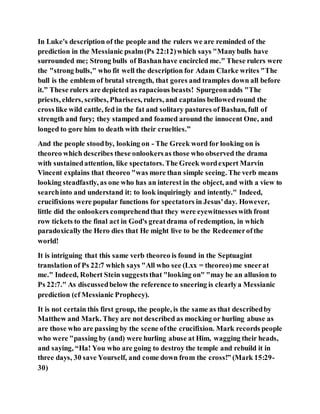 In Luke's description of the people and the rulers we are reminded of the
prediction in the Messianic psalm(Ps 22:12)which says "Manybulls have
surrounded me; Strong bulls of Bashanhave encircled me." These rulers were
the "strong bulls," who fit well the description for Adam Clarke writes "The
bull is the emblem of brutal strength, that gores and tramples down all before
it.” These rulers are depicted as rapacious beasts! Spurgeonadds "The
priests, elders, scribes, Pharisees, rulers, and captains bellowedround the
cross like wild cattle, fed in the fat and solitary pastures of Bashan, full of
strength and fury; they stamped and foamed around the innocent One, and
longed to gore him to death with their cruelties.”
And the people stoodby, looking on - The Greek word for looking on is
theoreo which describes these onlookersas those who observed the drama
with sustainedattention, like spectators. The Greek wordexpert Marvin
Vincent explains that theoreo "was more than simple seeing. The verb means
looking steadfastly, as one who has an interest in the object, and with a view to
searchinto and understand it: to look inquiringly and intently." Indeed,
crucifixions were popular functions for spectators in Jesus'day. However,
little did the onlookers comprehendthat they were eyewitnesseswith front
row tickets to the final act in God's greatdrama of redemption, in which
paradoxically the Hero dies that He might live to be the Redeemerofthe
world!
It is intriguing that this same verb theoreo is found in the Septuagint
translation of Ps 22:7 which says "All who see (Lxx = theoreo)me sneerat
me." Indeed, Robert Stein suggeststhat "looking on" "may be an allusion to
Ps 22:7." As discussedbelow the reference to sneering is clearlya Messianic
prediction (cf Messianic Prophecy).
It is not certain this first group, the people, is the same as that describedby
Matthew and Mark. They are not described as mocking or hurling abuse as
are those who are passing by the scene ofthe crucifixion. Mark records people
who were "passing by (and) were hurling abuse at Him, wagging their heads,
and saying, “Ha! You who are going to destroy the temple and rebuild it in
three days, 30 save Yourself, and come down from the cross!” (Mark 15:29-
30)
 