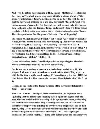 And even the rulers were sneering at Him, saying - Matthew 27:41 identifies
the rulers as "the chief priests also, along with the scribes and elders" the
primary instigators of Jesus'crucifixion. One would have thought that now
that the rulers had achievedtheir evil end, they might "back off," and even
show an ounce of sympathy. But Luke tells us such was not to be the case as
they continued to fan the flames of hatred and abuse! These evil doers would
see their evil deed to the very end, to the very last agonizing breath of Jesus.
There is a goodword for this genre of behavior. It's call depravity!
Sneering (1592)(ekmukterizo from ek = out + mukterizo = mock from mukter
= nose, nostril) means literally they were holding up their nose at Jesus!They
were ridiculing Him, sneering at Him, treating Him with disdain and
contempt. This is repudiation in the most severe degree!In the only other NT
use of this verb Luke writes "Now the Pharisees,who were lovers of money,
were listening to all these things (Read Lk 16:1-13+)and were scoffing
(imperfect tense)at Him." (Lk 16:14+).
Over a millennium earlier David had prophesied regarding the Messiah's
unconscionable treatment by His fellow Jews writing...
But I am a worm and not a man, A reproachof men and despisedby the
people. 7 All who see me sneer (Lxx = ekmukterizo) at me; They separate
with the lip, they wag the head, saying, 8 “Commit yourself to the LORD;let
Him deliver him; Let Him rescue him, because He delights in him.” (Ps. 22:6-
8)
Comment: See study of the deeper meaning of the incredible statementof
Jesus - I am a worm.
Just as in Lk 16:14, Luke againuses ekmukterizo in the imperfect tense
signifying that the rulers were sneering a Jesus againand again, over and
over. One can envision them watching His in agonyon the cross, andcasting
one scoffafter another! But oh my were they deceived, for unbeknownstto
them they were perfectly fulfilling the 1000 yearold prophecy of one of their
heroes, King David! The irony deepens when one realizes that the word scoff
means to laugh at with contempt and derision. The Greek Septuagint
translation of sneerin Psalm 22:7 is the verb ekmukterizo and this same verb
 