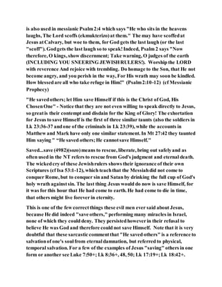 is also used in messianic Psalm2:4 which says "He who sits in the heavens
laughs, The Lord scoffs (ekmukterizo)at them." The may have scoffedat
Jesus atCalvary, but woe to them, for God gets the last laugh (or the last
"scoff"). Godgets the last laugh so to speak!Indeed, Psalm 2 says "Now
therefore, O kings, show discernment; Take warning, O judges of the earth
(INCLUDING YOU SNEERING JEWISHRULERS!). Worship the LORD
with reverence And rejoice with trembling. Do homage to the Son, that He not
become angry, and you perish in the way, For His wrath may soon be kindled.
How blessedare all who take refuge in Him!" (Psalm2:10-12) (cf Messianic
Prophecy)
"He savedothers; let Him save Himself if this is the Christ of God, His
ChosenOne" - Notice that they are not even willing to speak directly to Jesus,
so greatis their contempt and disdain for the King of Glory! The exhortation
for Jesus to save Himself is the first of three similar taunts (also the soldiers in
Lk 23:36-37 andone of the criminals in Lk 23:39), while the accounts in
Matthew and Mark have only one similar statement. In Mt 27:42 they taunted
Him saying " “He saved others;He cannotsave Himself."
Saved...save (4982)(sozo)means to rescue, liberate, bring out safelyand as
often used in the NT refers to rescue from God's judgment and eternal death.
The wickedcry of these Jewishrulers shows their ignorance of their own
Scriptures (cf Isa 53:1-12), which teachthat the Messiahdid not come to
conquer Rome, but to conquer sin and Satan by drinking the full cup of God's
holy wrath againstsin. The last thing Jesus would do now is save Himself, for
it was for this hour that He had come to earth. He had come to die in time,
that others might live forever in eternity.
This is one of the few correctthings these evil men ever said about Jesus,
because He did indeed "save others," performing many miracles in Israel,
none of which they could deny. They persistedhoweverin their refusal to
believe He was God and therefore could not save Himself. Note that it is very
doubtful that these sarcastic commentthat "He saved others" is a reference to
salvationof one's soulfrom eternaldamnation, but referred to physical,
temporal salvation. For a few of the examples of Jesus "saving" others in one
form or another see Luke 7:50+; Lk 8:36+, 48, 50; Lk 17:19+;Lk 18:42+.
 