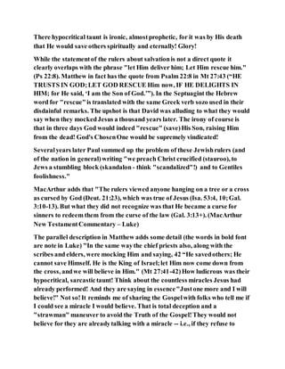There hypocritical taunt is ironic, almostprophetic, for it was by His death
that He would save others spiritually and eternally! Glory!
While the statementof the rulers about salvationis not a direct quote it
clearly overlaps with the phrase "let Him deliver him; Let Him rescue him."
(Ps 22:8). Matthew in fact has the quote from Psalm 22:8 in Mt 27:43 (“HE
TRUSTS IN GOD;LET GOD RESCUE Him now, IF HE DELIGHTS IN
HIM; for He said, ‘I am the Son of God.’”). In the Septuagint the Hebrew
word for "rescue"is translated with the same Greek verb sozo used in their
disdainful remarks. The upshot is that David was alluding to what they would
say when they mockedJesus a thousand years later. The irony of course is
that in three days God would indeed "rescue" (save)His Son, raising Him
from the dead! God's ChosenOne would be supremely vindicated!
Severalyears later Paul summed up the problem of these Jewishrulers (and
of the nation in general)writing "we preach Christ crucified (stauroo), to
Jews a stumbling block (skandalon - think "scandalized"!) and to Gentiles
foolishness."
MacArthur adds that "The rulers viewed anyone hanging on a tree or a cross
as cursed by God (Deut. 21:23), which was true of Jesus (Isa. 53:4, 10;Gal.
3:10-13). But what they did not recognize was that He became a curse for
sinners to redeem them from the curse of the law (Gal. 3:13+). (MacArthur
New TestamentCommentary – Luke)
The parallel description in Matthew adds some detail (the words in bold font
are note in Luke) "In the same waythe chief priests also, along with the
scribes and elders, were mocking Him and saying, 42 “He savedothers; He
cannot save Himself. He is the King of Israel;let Him now come down from
the cross, andwe will believe in Him." (Mt 27:41-42)How ludicrous was their
hypocritical, sarcastictaunt! Think about the countless miracles Jesus had
already performed! And they are saying in essence"Justone more and I will
believe!" Not so!It reminds me of sharing the Gospelwith folks who tell me if
I could see a miracle I would believe. That is total deception and a
"strawman" maneuver to avoid the Truth of the Gospel!They would not
believe for they are alreadytalking with a miracle -- i.e., if they refuse to
 