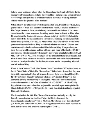 believe your testimony about what the Gospeland the Spirit of Christ did to
rescue you from darkness to light they would not believe some lessermiracle!
Neverforget that you as a Christ followerare literally a walking miracle,
indeed one of the greatestofall miracles!
When I knew my children were telling me a tall tale, I would say"Liar, liar,
pants on fire!" Well that could be said of these rulers. They did not believe
His Gospelwords to them, so obviously they would not believe if He came
down from the cross, anymore than they would have believed in Him when
He rose from the dead, which Jesus alluded to in Lk 16:30-31+. In fact the
rulers bribed the Romansoldiers to spread lies, claiming the disciples stole
Jesus’body (see Mt 28:11-15). As MacArthur says "No miracle would have
persuaded them to believe. They loved their sin far too much." Notice also
that these wickedrulers also mockedHis claim as King. Can you imagine
their faces whenHe returns as King of kings and Lord of lords (Rev 19:16+)
and they see Him in unhindered majesty, powerand greatglory (Rev 1:7+, cf
Mt 24:30+)!Woe!No, Jesus won't getoff the cross for these fickle fakers, but
He will arise from the dead, ascendto Heaven and and then rise up from His
throne at the right hand of the Father, to return as the conquering Messiah
and victorious King.
If this is the Christ of God, His ChosenOne - There is no "if" to it -- Jesus in
fact is "the Christ of God, His ChosenOne." What bitter irony that they use
these titles sarcastically, but all heaven declares their veracity (cf Rev 5:11-
12+)!The Christ (literally in Greek Christos or "Anointed One")in this
context is clearlyanother way of saying the "Messiah" andin fact some
translations render it as "God's Messiah" (Lk 23:35NLT, Lk 23:35CSB).
Recallthat Jesus had claimed to be just this, but their eyes were spiritually
blinded (Lk 22:67, 70+, cf2 Cor 3:14-16+)and thus that steadfastlyrejected
Him and His claims.
The irony is that the title His ChosenOne used sarcasticallyhere by the
Jewishrulers, is used by God the Fatherin His testimony at the
Transfigurationdeclaring "This is My Son, My ChosenOne; listen to Him!”
(Lk 9:35+, cf 1 Peter2:4+ = Christ "a living stone which has been rejectedby
men, but is choice and precious in the sight of God.").
 