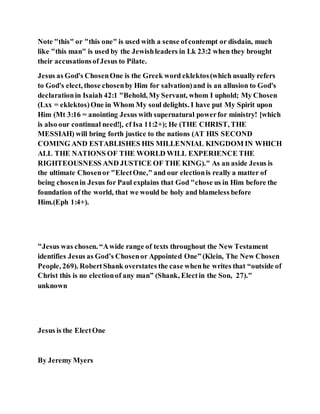 Note "this" or "this one" is used with a sense ofcontempt or disdain, much
like "this man" is used by the Jewishleaders in Lk 23:2 when they brought
their accusationsofJesus to Pilate.
Jesus as God's ChosenOne is the Greek word eklektos(which usually refers
to God's elect, those chosenby Him for salvation)and is an allusion to God's
declarationin Isaiah 42:1 "Behold, My Servant, whom I uphold; My Chosen
(Lxx = eklektos)One in Whom My soul delights. I have put My Spirit upon
Him (Mt 3:16 = anointing Jesus with supernatural powerfor ministry! [which
is also our continual need!], cf Isa 11:2+); He (THE CHRIST, THE
MESSIAH) will bring forth justice to the nations (AT HIS SECOND
COMING AND ESTABLISHES HIS MILLENNIAL KINGDOM IN WHICH
ALL THE NATIONS OF THE WORLD WILL EXPERIENCE THE
RIGHTEOUSNESS AND JUSTICE OF THE KING)." As an aside Jesus is
the ultimate Chosenor "ElectOne," and our electionis really a matter of
being chosenin Jesus for Paul explains that God "chose us in Him before the
foundation of the world, that we would be holy and blameless before
Him.(Eph 1:4+).
"Jesus was chosen. “Awide range of texts throughout the New Testament
identifies Jesus as God’s Chosenor Appointed One” (Klein, The New Chosen
People, 269). RobertShank overstates the case whenhe writes that “outside of
Christ this is no electionof any man” (Shank, Electin the Son, 27)."
unknown
Jesus is the ElectOne
By Jeremy Myers
 