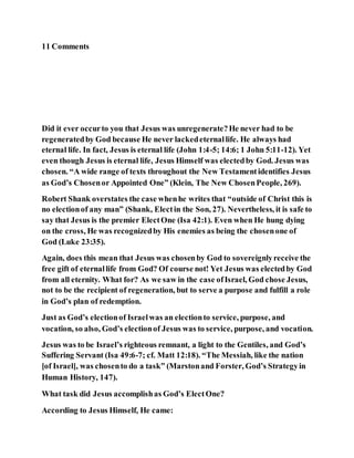 11 Comments
Did it ever occurto you that Jesus was unregenerate?He never had to be
regeneratedby God because He never lackedeternallife. He always had
eternal life. In fact, Jesus is eternal life (John 1:4-5; 14:6; 1 John 5:11-12). Yet
even though Jesus is eternal life, Jesus Himself was electedby God. Jesus was
chosen. “A wide range of texts throughout the New Testamentidentifies Jesus
as God’s Chosenor Appointed One” (Klein, The New ChosenPeople, 269).
Robert Shank overstates the case whenhe writes that “outside of Christ this is
no electionof any man” (Shank, Electin the Son, 27). Nevertheless, it is safe to
say that Jesus is the premier ElectOne (Isa 42:1). Even when He hung dying
on the cross, He was recognizedby His enemies as being the chosenone of
God (Luke 23:35).
Again, does this mean that Jesus was chosenby God to sovereignlyreceive the
free gift of eternallife from God? Of course not! Yet Jesus was electedby God
from all eternity. What for? As we saw in the case ofIsrael, God chose Jesus,
not to be the recipient of regeneration, but to serve a purpose and fulfill a role
in God’s plan of redemption.
Just as God’s electionof Israelwas an electionto service, purpose, and
vocation, so also, God’s electionof Jesus was to service, purpose, and vocation.
Jesus was to be Israel’s righteous remnant, a light to the Gentiles, and God’s
Suffering Servant (Isa 49:6-7; cf. Matt 12:18). “The Messiah, like the nation
[of Israel], was chosento do a task” (Marstonand Forster, God’s Strategyin
Human History, 147).
What task did Jesus accomplishas God’s ElectOne?
According to Jesus Himself, He came:
 