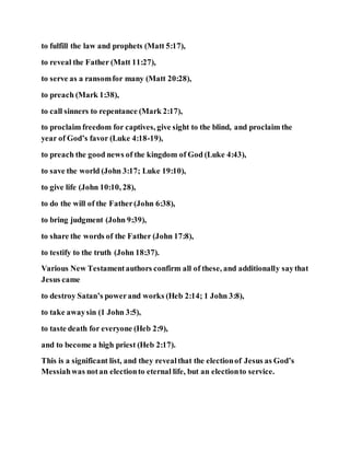 to fulfill the law and prophets (Matt 5:17),
to reveal the Father (Matt 11:27),
to serve as a ransomfor many (Matt 20:28),
to preach (Mark 1:38),
to call sinners to repentance (Mark 2:17),
to proclaim freedom for captives, give sight to the blind, and proclaim the
year of God’s favor (Luke 4:18-19),
to preach the good news of the kingdom of God (Luke 4:43),
to save the world (John 3:17; Luke 19:10),
to give life (John 10:10, 28),
to do the will of the Father(John 6:38),
to bring judgment (John 9:39),
to share the words of the Father (John 17:8),
to testify to the truth (John 18:37).
Various New Testamentauthors confirm all of these, and additionally saythat
Jesus came
to destroy Satan’s powerand works (Heb 2:14; 1 John 3:8),
to take awaysin (1 John 3:5),
to taste death for everyone (Heb 2:9),
and to become a high priest (Heb 2:17).
This is a significant list, and they revealthat the electionof Jesus as God’s
Messiahwas notan electionto eternal life, but an electionto service.
 
