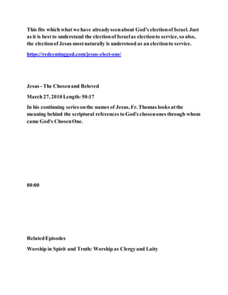 This fits which what we have alreadyseenabout God’s electionof Israel. Just
as it is best to understand the electionof Israelas electionto service, so also,
the electionof Jesus mostnaturally is understood as an electionto service.
https://redeeminggod.com/jesus-elect-one/
Jesus - The Chosenand Beloved
March 27, 2010 Length: 50:17
In his continuing series onthe names of Jesus, Fr. Thomas looks atthe
meaning behind the scriptural references to God's chosenones through whom
came God's ChosenOne.
00:00
RelatedEpisodes
Worship in Spirit and Truth: Worship as Clergyand Laity
 