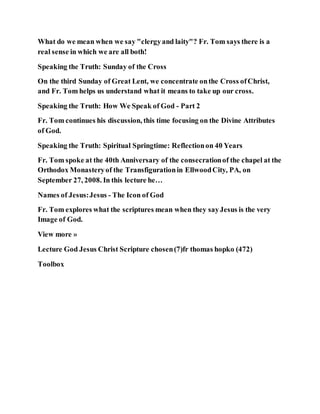 What do we mean when we say "clergyand laity"? Fr. Tom says there is a
real sense in which we are all both!
Speaking the Truth: Sunday of the Cross
On the third Sunday of Great Lent, we concentrate onthe Cross ofChrist,
and Fr. Tom helps us understand what it means to take up our cross.
Speaking the Truth: How We Speak of God - Part 2
Fr. Tom continues his discussion, this time focusing on the Divine Attributes
of God.
Speaking the Truth: Spiritual Springtime: Reflectionon 40 Years
Fr. Tom spoke at the 40th Anniversary of the consecrationof the chapel at the
Orthodox Monasteryof the Transfigurationin EllwoodCity, PA, on
September 27, 2008. In this lecture he…
Names of Jesus:Jesus - The Icon of God
Fr. Tom explores what the scriptures mean when they sayJesus is the very
Image of God.
View more »
Lecture God Jesus Christ Scripture chosen(7)fr thomas hopko (472)
Toolbox
 