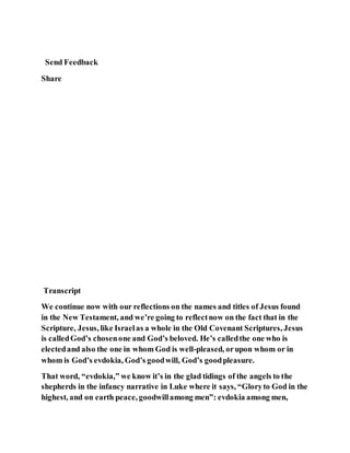 Send Feedback
Share
Transcript
We continue now with our reflections on the names and titles of Jesus found
in the New Testament, and we’re going to reflectnow on the fact that in the
Scripture, Jesus, like Israelas a whole in the Old Covenant Scriptures, Jesus
is calledGod’s chosenone and God’s beloved. He’s calledthe one who is
electedand also the one in whom God is well-pleased, orupon whom or in
whom is God’s evdokia, God’s goodwill, God’s goodpleasure.
That word, “evdokia,” we know it’s in the glad tidings of the angels to the
shepherds in the infancy narrative in Luke where it says, “Gloryto God in the
highest, and on earth peace, goodwillamong men”: evdokia among men,
 