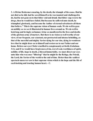 3. A Divine Redeemerensuring, by his death, the triumph of his cause. Had he
not died as he did, had he savedhimself as he was taunted and challengedto
do, had he not gone on to that bitter end and drunk that bitter cup even to the
dregs, then he would have failed. But because he suffered unto death, he
triumphed gloriously, and became the Author of eternal salvationto all them
that believe." This is the supreme vision of human souls. We do well to gaze
on nobility as we see it illustrated in human lives around us. We do well to
look long and lovingly on human virtue as manifested in the lives and deaths
of the glorious army of martyrs. But there is no vision so well worthy of our
view; of our frequent, our constant, our protracted and intense beholding, as
that of the merciful and mighty Savior dying for our sins, dying in wondrous
love that he might draw us to himself and restore us to our Fatherand our
home. Before our eyes Christ crucified is conspicuouslysetforth (Galatians
3:1); and if we would have forgiveness ofsin, rest of soul, worthiness of spirit,
nobility of life, hope in death, a blessedimmortality, we must direct our eyes
unto him who was once "lifted up" that he might be the Refuge, the Friend,
the Lord, the Saviorof the world to the end of time. Betterthan the saddest
spectacle manever saw is that supreme vision which is the hope and the life of
eachlooking and trusting human heart. - C.
 