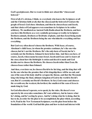 God’s goodpleasure. But we want to think now about this “chosenand
beloved.”
First of all, it’s obvious, I think, to everybody who knows the Scriptures at all
and the Christian faith at all, that the chosenand the beloved of Godare the
people of Israel. God chose Abraham, and then he chosenIsaac and Jacob,
and that choice ofGod appears even sometimes in Scripture to be rather
arbitrary. We meditated on Ancient Faith Radio about the firstborn, and how
you have this firstborn as a very symbolic personage orreality in Scripture:
firstborn animals, firstborn or firstfruits of plants, and then Israelbeing made
the firstborn, and the firstborn being the one who inherits everything and has
everything.
But God very often doesn’tchoose the firstborn. With Isaac, ofcourse,
Abraham’s child Isaac, in whom the promise continues, he’s the one who
chosen, but he’s not the firstborn. He’s the only-born of Sarah, but he’s
certainly not the firstborn. Ishmael is born before him. And then you have, of
course, Jacob, whosename becomes Israel. Jacoband Esau:and we know all
the story about how the birthright is stolen and deceit is made and God
decides not to choose the firstborn. He choosesJacobrather than Esau. He
choosesIsaacratherthan Ishmael.
And then, even later on, he choosesDavidto be his king, and the king that will
be the one who has the promise that of his kingship there will be no end, and
one of the sons of his body shall be setupon the throne, and that the Messianic
king who brings the final, ultimate kingdom of God to the world is David’s
son. But it’s certainly not David’s firstborn. In fact, God comes and chooses
the seventhson, the weakest, the lowliest; the smallestof the sons of Jesseis
made king by God.
So God often doesn’t operate, so to speak, by the rules. He doesn’t even
operate by his own rules sometimes. He’s not arbitrary, but he knows what
he’s doing, and he’s acting by grace. And he’s doing what he is doing, that he
has to do, in order for his plan to be accomplished, the plan which, according
to St. Paul in the New TestamentScriptures, was his plan from before the
foundation of the world. God had this plan and how to deal and interactwith
 