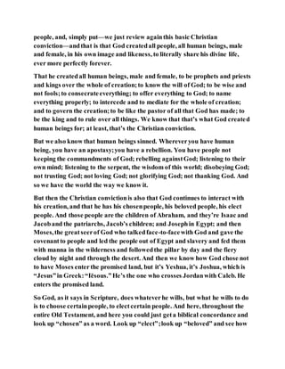 people, and, simply put—we just review againthis basic Christian
conviction—andthat is that God createdall people, all human beings, male
and female, in his own image and likeness, to literally share his divine life,
ever more perfectly forever.
That he createdall human beings, male and female, to be prophets and priests
and kings over the whole of creation;to know the will of God; to be wise and
not fools;to consecrateeverything; to offer everything to God; to name
everything properly; to intercede and to mediate for the whole of creation;
and to govern the creation;to be like the pastor of all that God has made; to
be the king and to rule over all things. We know that that’s what God created
human beings for; at least, that’s the Christian conviction.
But we also know that human beings sinned. Whereveryou have human
being, you have an apostasy;you have a rebellion. You have people not
keeping the commandments of God; rebelling againstGod; listening to their
own mind; listening to the serpent, the wisdom of this world; disobeying God;
not trusting God; not loving God; not glorifying God; not thanking God. And
so we have the world the way we know it.
But then the Christian convictionis also that God continues to interact with
his creation, and that he has his chosenpeople, his beloved people, his elect
people. And those people are the children of Abraham, and they’re Isaac and
Jacoband the patriarchs, Jacob’s children; and Josephin Egypt; and then
Moses,the greatseerof God who talkedface-to-facewith God and gave the
covenantto people and led the people out of Egypt and slavery and fed them
with manna in the wilderness and followedthe pillar by day and the fiery
cloud by night and through the desert. And then we know how God chose not
to have Moses enterthe promised land, but it’s Yeshua, it’s Joshua, which is
“Jesus”in Greek:“Iēsous.”He’s the one who crosses Jordanwith Caleb. He
enters the promised land.
So God, as it says in Scripture, does whateverhe wills, but what he wills to do
is to choose certainpeople, to electcertain people. And here, throughout the
entire Old Testament, and here you could just geta biblical concordance and
look up “chosen” as a word. Look up “elect”;look up “beloved” and see how
 