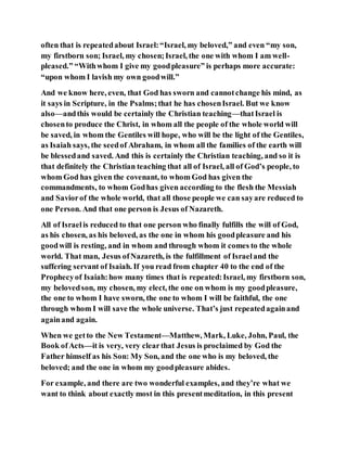 often that is repeatedabout Israel:“Israel, my beloved,” and even “my son,
my firstborn son; Israel, my chosen;Israel, the one with whom I am well-
pleased.” “Withwhom I give my goodpleasure” is perhaps more accurate:
“upon whom I lavish my own goodwill.”
And we know here, even, that God has sworn and cannotchange his mind, as
it says in Scripture, in the Psalms;that he has chosenIsrael. But we know
also—andthis would be certainly the Christian teaching—thatIsrael is
chosento produce the Christ, in whom all the people of the whole world will
be saved, in whom the Gentiles will hope, who will be the light of the Gentiles,
as Isaiah says, the seedof Abraham, in whom all the families of the earth will
be blessedand saved. And this is certainly the Christian teaching, and so it is
that definitely the Christian teaching that all of Israel, all of God’s people, to
whom God has given the covenant, to whom God has given the
commandments, to whom Godhas given according to the flesh the Messiah
and Saviorof the whole world, that all those people we can sayare reduced to
one Person. And that one person is Jesus of Nazareth.
All of Israelis reduced to that one person who finally fulfills the will of God,
as his chosen, as his beloved, as the one in whom his goodpleasure and his
goodwill is resting, and in whom and through whom it comes to the whole
world. That man, Jesus ofNazareth, is the fulfillment of Israeland the
suffering servant of Isaiah. If you read from chapter 40 to the end of the
Prophecyof Isaiah:how many times that is repeated:Israel, my firstborn son,
my belovedson, my chosen, my elect, the one on whom is my goodpleasure,
the one to whom I have sworn, the one to whom I will be faithful, the one
through whom I will save the whole universe. That’s just repeatedagainand
againand again.
When we getto the New Testament—Matthew, Mark, Luke, John, Paul, the
Book ofActs—it is very, very clearthat Jesus is proclaimed by God the
Father himself as his Son: My Son, and the one who is my beloved, the
beloved; and the one in whom my goodpleasure abides.
For example, and there are two wonderful examples, and they’re what we
want to think about exactly most in this presentmeditation, in this present
 