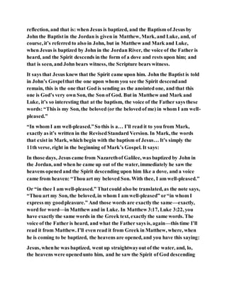reflection, and that is: when Jesus is baptized, and the Baptism of Jesus by
John the Baptistin the Jordan is given in Matthew, Mark, and Luke, and, of
course, it’s referred to also in John, but in Matthew and Mark and Luke,
when Jesus is baptized by John in the Jordan River, the voice of the Father is
heard, and the Spirit descends in the form of a dove and rests upon him; and
that is seen, and John bears witness, the Scripture bears witness.
It says that Jesus knew that the Spirit came upon him. John the Baptist is told
in John’s Gospelthat the one upon whom you see the Spirit descendand
remain, this is the one that God is sending as the anointed one, and that this
one is God’s very own Son, the Son of God. But in Matthew and Mark and
Luke, it’s so interesting that at the baptism, the voice of the Father says these
words: “This is my Son, the beloved (or the beloved of me) in whom I am well-
pleased.”
“In whom I am well-pleased.”So this is a… I’ll read it to you from Mark,
exactly as it’s written in the RevisedStandard Version. In Mark, the words
that exist in Mark, which begin with the baptism of Jesus… It’s simply the
11th verse, right in the beginning of Mark’s Gospel. It says:
In those days, Jesus came from Nazarethof Galilee, was baptized by John in
the Jordan, and when he came up out of the water, immediately he saw the
heavens opened and the Spirit descending upon him like a dove, and a voice
came from heaven: “Thou art my beloved Son. With thee, I am well-pleased.”
Or “in thee I am well-pleased.” Thatcould also be translated, as the note says,
“Thou art my Son, the beloved, in whom I am well-pleased” or“in whom I
express my goodpleasure.” And those words are exactlythe same—exactly,
word for word—in Matthew and in Luke. In Matthew 3:17, Luke 3:22, you
have exactly the same words in the Greek text, exactly the same words. The
voice of the Father is heard, and what the Father says is, again—this time I’ll
read it from Matthew. I’ll even read it from Greek in Matthew, where, when
he is coming to be baptized, the heavens are opened, and you have this saying:
Jesus, whenhe was baptized, went up straightwayout of the water, and, lo,
the heavens were openedunto him, and he saw the Spirit of God descending
 