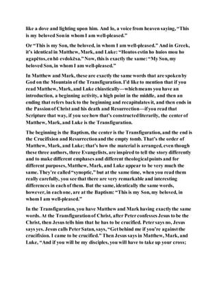 like a dove and lighting upon him. And lo, a voice from heaven saying, “This
is my beloved Sonin whom I am well-pleased.”
Or “This is my Son, the beloved, in whom I am well-pleased.” And in Greek,
it’s identical in Matthew, Mark, and Luke: “Houtos estin ho huios mou ho
agapētos,enhō evdokēsa.”Now, this is exactly the same:“My Son, my
beloved Son, in whom I am well-pleased.”
In Matthew and Mark, these are exactly the same words that are spokenby
God on the Mountain of the Transfiguration. I’d like to mention that if you
read Matthew, Mark, and Luke chiastically—whichmeans you have an
introduction, a beginning activity, a high point in the middle, and then an
ending that refers back to the beginning and recapitulates it, and then ends in
the Passionof Christ and his death and Resurrection—ifyou read that
Scripture that way, if you see how that’s constructedliterarily, the centerof
Matthew, Mark, and Luke is the Transfiguration.
The beginning is the Baptism, the center is the Transfiguration, and the end is
the Crucifixion and Resurrectionand the empty tomb. That’s the order of
Matthew, Mark, and Luke; that’s how the material is arranged, even though
these three authors, three Evangelists, are inspired to tell the story differently
and to make different emphases and different theologicalpoints and for
different purposes, Matthew, Mark, and Luke appear to be very much the
same. They’re called“synoptic,” but at the same time, when you read them
really carefully, you see that there are very remarkable and interesting
differences in eachof them. But the same, identically the same words,
however, in eachone, are at the Baptism: “This is my Son, my beloved, in
whom I am well-pleased.”
In the Transfiguration, you have Matthew and Mark having exactlythe same
words. At the Transfigurationof Christ, after Peterconfesses Jesus to be the
Christ, then Jesus tells him that he has to be crucified. Petersays no, Jesus
says yes. Jesus calls PeterSatan, says, “Getbehind me if you’re againstthe
crucifixion. I came to be crucified.” Then Jesus says in Matthew, Mark, and
Luke, “And if you will be my disciples, you will have to take up your cross;
 