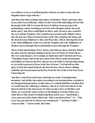 you will have to be co-crucifiedtogetherwith me in order to enter into the
kingdom and to reign with me.”
And then after that exchange takes place,in Matthew, Mark, and Luke, then
Jesus atthe FeastofBooths, which was the feastof the indwelling of God with
his people of the Old Covenant, the feastof Sukkot, Jesus goesup to the
mountaintop, and he transfigures in front of the disciples and he shows his
divine glory. And Moses andElijah are there, and, of course, they stand for
the Law and the Prophets. They stand for heavenand earth: Elijah’s taken
into the heavens; Mosesis buried in the earth. They stand for the living and
the dead, because Elijah never dies and Mosesdies. This is showing that Jesus
is the whole fulfillment of the Law and the Prophets. He is the fulfillment of
all that is given through Mosesand all that is given through the Prophets.
Then on that mountaintop, Peter, James, and John are there, and they behold
the glory and the splendor shining from the face of Christ. St. Paul will use
this very same imagery. For example, in Ephesians and Colossians,he’ll say,
“Thatlight of glory that in the past shone from Moses onthe mountaintop
and Elijah was takenin the fiery chariot, now all of this is tabernacling among
us, on earth, in person of Jesus, in the face of Jesus.” So Paulwill say that
glory of God, the kabodYahweh, the doxa Kyriou, that is all now shining
radiantly apo tou prosopoutou Kyriou, from the face of the Lord, from Jesus
Christ himself.
And this is what Peterand James and John see on the Transfiguration
mountain. And all this takes place according to our interpretation, certainly to
our liturgical interpretation, so that when we would behold him crucified, that
we would know his suffering is voluntary, that he is God’s Son, that he is the
beloved, that he is the chosenone. So what you have here, in Matthew and
Mark, are exactlythe same words as at the Baptism. God the Fathersays,
while there is this cloud overshadowing them, and it says, “And behold, a
voice came out of the cloud, which said, ‘This is my beloved Son’ ” or “ ‘This
is my Son, my beloved, in whom I am well-pleased.’” And then it adds, “
‘Listen to him.’ ” Listen to him. Hear him.
 
