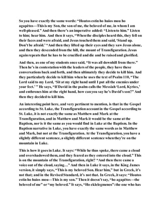 So you have exactly the same words: “Houtos estin ho huios mou ho
agapētos—Thisis my Son, the son of me, the beloved of me, in whom I am
well-pleased.” And then there’s an imperative added: “Listento him.” Listen
to him; hear him. And then it says, “Whenthe disciples heard this, they fell on
their faces and were afraid, and Jesus touchedthem and said, ‘Stand up.
Don’t be afraid.’ “And then they lifted up their eyes and they saw Jesus alone,
and then they descendedfrom the hill, the mount of Transfiguration. Jesus
againrepeats that he has to be crucified and die and be raisedand glorified.
And then, as one of my students once said, “It was all downhill from there.”
Then he’s in contestationwith the leaders of the people, they have these
conversations back andforth, and then ultimately they decide to kill him. And
they particularly decide to kill him when he uses the text of Psalm 110, “The
Lord said to my Lord, ‘Sit at my right hand until I put all the enemies under
your feet.’ ” He says, “If David in the psalm calls the Messiah‘Lord, Kyrios,’
and enthrones him at the right hand, how canyou say he’s David’s son?” And
then they decided to kill him.
An interesting point here, and very pertinent to mention, is that in the Gospel
according to St. Luke, the Transfigurationaccountin the Gospel according to
St. Luke, it is not exactlythe same as Matthew and Mark at the
Transfiguration, and in Matthew and Mark it would be the same at the
Baptism, nor is it the same as you would find in Luke at the Baptism. In the
Baptism narrative in Luke, you have exactly the same words as in Matthew
and Mark, but not at the Transfiguration. At the Transfiguration, you have a
slightly different sentence, a slightly different sentence whenthey’re on the
mountain in Luke.
This is how it goes in Luke. It says:“While he thus spoke, there came a cloud
and overshadowedthem, and they feared as they entered into the cloud.” This
is on the mountain of the Transfiguration, right? “And then there came a
voice out of the cloud, saying…” And then in Luke it says, in the King James
version, it simply says, “This is my beloved Son. Hear him,” but in Greek, it’s
not that; and in the RevisedStandard, it’s not that. In Greek, it says: “Houtos
estin ho huios mou—This is my son.” Then it doesn’t say, “ho agapētos—the
beloved of me” or “my beloved.” It says, “Ho eklelegmenos”:the one who has
 