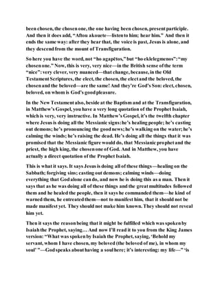 been chosen, the chosenone, the one having been chosen, presentparticiple.
And then it does add, “Aftou akouete—listento him; hear him.” And then it
ends the same way: after they hear that, the voice is past, Jesus is alone, and
they descendfrom the mount of Transfiguration.
So here you have the word, not “ho agapētos,”but “ho eklelegmenos”:“my
chosenone.” Now, this is very, very nice—in the British sense ofthe term
“nice”:very clever, very nuanced—that change, because, in the Old
TestamentScriptures, the elect, the chosen, the electand the beloved, the
chosenand the beloved—are the same!And they’re God’s Son: elect, chosen,
beloved, on whom is God’s goodpleasure.
In the New Testamentalso, beside at the Baptism and at the Transfiguration,
in Matthew’s Gospel, you have a very long quotation of the Prophet Isaiah,
which is very, very instructive. In Matthew’s Gospel, it’s the twelfth chapter
where Jesus is doing all the Messianic signs:he’s healing people; he’s casting
out demons; he’s pronouncing the goodnews;he’s walking on the water;he’s
calming the winds; he’s raising the dead. He’s doing all the things that it was
promised that the Messianic figure would do, that Messianic prophetand the
priest, the high king, the chosenone of God. And in Matthew, you have
actually a direct quotation of the Prophet Isaiah.
This is what it says. It says Jesus is doing all of these things—healing on the
Sabbath; forgiving sins; casting out demons; calming winds—doing
everything that Godalone cando, and now he is doing this as a man. Then it
says that as he was doing all of these things and the greatmultitudes followed
them and he healed the people, then it says he commanded them—he kind of
warned them, he entreatedthem—not to manifest him, that it should not be
made manifest yet. They should not make him known. They should not reveal
him yet.
Then it says the reasonbeing that it might be fulfilled which was spokenby
Isaiahthe Prophet, saying… And now I’ll read it to you from the King James
version: “What was spokenby Isaiah the Prophet, saying, ‘Behold my
servant, whom I have chosen, my beloved (the beloved of me), in whom my
soul’ ”—Godspeaks abouthaving a soulhere; it’s interesting: my life—” ‘is
 