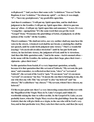 well-pleased.’” And you have that same verb: “evdokisen.”You see? In the
Baptism, it was “evdokisa.”“In whom my spirit”—or there, it was simply
“I”—“have my goodpleasure,” my goodwillis upon him.
And then it continues: “I will put my Spirit upon him, and he shall show
judgment to the Gentiles. I will put my Spirit upon him—thēsō to pnevma
mou ep’ afton—I will put my Spirit upon him and announce,” it says. Or even
“evangelize—apangeleion.”It’s the same word that you get the word
“Gospel” from. “Pronounce the glad tidings of krisis, of judgment, to all the
nations of the world.” All the Gentiles.
Then it continues: “He shall not strive, nor cry; neither shall any man hear his
voice in the streets. A bruised reed shall he not break; a smoking flax shall he
not quench, until he sends forth judgment unto victory.” That’s a wonderful
[saying]: “eōs anekvalē eis nikos tēn krisin”: until he has put forth unto
victory, he has led into victory, the judgment of God; until he is victorious.
And then this little quotation ends, “And in his name—kaitō onomati aftou—
in his name will the Gentiles, the nations, place their hope, place their trust—
elpiousin—place their trust.”
So this quotation from Isaiah, it’s a very important quotation, actually,
because it is that quotation that this servant of Yahweh, “My servant, the pais
mou,” and remember, we reflected on that term, “slave” or“servantof
Yahweh”; the servant of the Lord is “pais.” It can mean “son”;it can mean
“servant”;it canmean “my boy.” It means the one that is belonging to me, the
one who does my will. This “my servant” is also “my beloved” and “my
chosen.” He’s calledhere “my chosen.” “Myservant, whom I have chosen, my
beloved.”
I’d like to just point out: there’s a very interesting connectionof this text with
the Magnificatof the Virgin Mary in St. Luke’s Gospel, and I think it’s
worthwhile taking the time to reflect on this. In the Gospelof St. Luke, as you
probably know, when the Virgin Mary receives the glad tidings from the angel
Gabriel, that she will give birth as a virgin, to the one who will be God’s very
Son, and in that particular text, Mary asks how that can be, and then [he says]
 