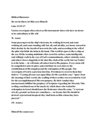 Biblical Illustrator
He saved others, let Him save Himself.
Luke 23:35-37
God in sovereigntyoften selects as His instruments those who have no desire
to be subordinate to His will
W. Arnot.
Some passengersonthe ship's deck may be walking forward, and some
walking aft, and some standing still; but all, and all alike, are borne onward to
their destiny by the breath of heavenin the sails, and according to the will of
the pilot who holds the helm in his hand. This world in space is like a ship on
the sea. Ofthe teeming multitudes that crowd its surface, some intelligently
and willingly walk in the way of God's commandments, others violently resist,
and others cleave sluggishlyto the dust like clods of the earth; but our Father
is at the helm — he will make all subservient to His purpose. Every atom will
be compelled to take its place and contribute its own share to the
establishment of His kingdom and the redemption of His people. The
sovereigntyof God is a precious doctrine. Providence is sweetto them that
believe: "Casting all your care upon Him; for He carethfor you." Apart from
the meaning of their words, the scuffing of these scribes was overruled by God
for the accomplishmentof His own purpose. By their conduct they
unconsciouslyfulfilled the prophecy of Scripture regarding the Messiah. This
reviling constituted one of the marks by which those who waitedfor
redemption in Israel should know the Redeemerwhen He came. "A rootout
of a dry ground: no form nor comeliness — no beauty that He should be
desired: rejectedand despised:they shall look on Him whom they have
pierced."
(W. Arnot.)
Himself He cannot save
 