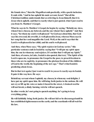 his female slave,” then the Magnificatends poetically, with a poetic inclusion.
It ends with, “And he has upheld his male servant, Israel.” But all the
Christian tradition understands that as referring to Jesus himself, that it is
Jesus who is upheld, and that is exactly what is just quoted, what I just read to
you from St. Matthew’s Gospel.
What he says in St. Matthew’s Gospel, he begins by saying, “Behold, my slave,
whom I have chosen, my beloved, and the one whom I have upheld.” And then
it says, “In whom my soul is well-pleased.” So Godsays about him, that God
says his own soul, his own life, is well-pleasedin Jesus, whereasMarysays in
her song that her soul magnifies the Lord. Well, at the end it says that the
Lord is well-pleasedin her child, and his soul is well-pleased.
And then, when Mary says, “My spirit rejoices in God my savior,” this
particular sentence ends in Isaiahby saying that “I will put my spirit upon
him, the one in whom my soul rejoices. It’s on him that I will put my Spirit.”
And then, of course, in Luke, Isaiah is also quoted, that text, “The Spirit of the
Lord is upon me, to pronounce the Gospelto the poor, to preachfreedom to
those who are in captivity, to pronounce the glorious freedom of the children
of God to the world, the beginning of the new age.” That’s whatIsaiahis
predicting about Jesus.
But in that text again, I just want to read it to you as it exactly says in Isaiah.
It puts it this way here. He says:
Behold my servant whom I uphold, my chosen, in whom my soul delights. I
have put my spirit upon him. He will bring forth justice to the nations. He will
not cry or lift up his voice or make it heard in the street. A bruised reed he
will not break; a dimly burning wick he will not quench.
In other words, he’s not going to quench anything; he’s going to keep
everything going.
He will faithfully bring forth justice. He will not fail or be discourageduntil he
has establishedrighteousnesson the earth, and the coastlands will all wait for
his law.
 