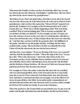 That means the Gentiles. So here you have Israelbeing called “my servant,
my chosen, the one [in] whom my soul delights,” and therefore “the one who is
my beloved, the one in whom is my goodpleasure.”
All of this is Jesus. That’s the point today: all of this is Jesus. He is the elected
one; he is the chosenone;he is the beloved one; he is the one in whom is God’s
goodpleasure. And you have this expression, “chosenofGod,” repeatedvery
often in the Scriptures. For example, at the Passionnarrative in St. Luke’s
Gospel, they say, “Well, why is all this happening to him? Why is he being
crucified? Why is God not helping him? Why is God not saving him? He
savedothers; let him save himself.” So, for example, in Luke’s Gospel, you
have this sentence:Jesus is on the cross;they’re crucifying him, with thieves.
Jesus cries out from the cross, “Father, forgive them; they know not what they
do.” And then they castlots to divide his garments;that’s the fulfillment of
the psalm. And then it says the people stoodby, watching, but the rulers
scoffedat him, saying, “He saved others;let him save himself if he is the
Christ of God, the chosenone, the one who has been chosen.”
And then they even continue: “If you are the king of the Jews, save yourself.”
And they had the inscription over him: “This is the king of the Jews.”So you
have this: “If he is the chosenone.” And in the other letters in the New
Testament, you have Jesus calledthe chosen, and those who are in Jesus are
also calledthe chosen, those who belong to Jesus, becausehe’s the firstfruit
and the firstborn of many brethren. All who are in Christ now become chosen
and beloved of God. They become sons of God.
For example, in I Peter, the author writes that this man who was crucified,
who was raisedand glorified, who is God’s Son and Lord, he is rejectedby
men, but, it says in I Peter, chosenby God. Rejectedby men, but chosenby
God. And that is a statement also that you can apply even to the followers of
Jesus, becauseallthose who follow Jesus and keepthe commandments are
also basicallyrejectedby men, but chosenby God. So you have [this] example
in [I Peter]; I’ll read the text totally. It says to the Christians:
This is the goodnews, the Gospelwhich was preachedto you: So, put awayall
malice and all guile and insincerity and all slander, but like newborn babies,
 