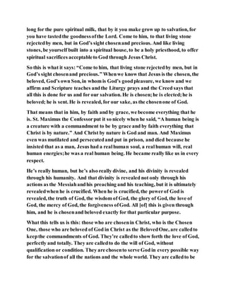long for the pure spiritual milk, that by it you make grow up to salvation, for
you have tastedthe goodnessofthe Lord. Come to him, to that living stone
rejectedby men, but in God’s sight chosenand precious. And like living
stones, be yourself built into a spiritual house, to be a holy priesthood, to offer
spiritual sacrifices acceptableto God through Jesus Christ.
So this is what it says: “Come to him, that living stone rejectedby men, but in
God’s sight chosenand precious.” Whenwe know that Jesus is the chosen, the
beloved, God’s own Son, in whom is God’s goodpleasure, we know and we
affirm and Scripture teaches andthe Liturgy prays and the Creed says that
all this is done for us and for our salvation. He is chosen;he is elected;he is
beloved; he is sent. He is revealed, for our sake, as the chosenone of God.
That means that in him, by faith and by grace, we become everything that he
is. St. Maximus the Confessorput it so nicely when he said, “A human being is
a creature with a commandment to be by grace and by faith everything that
Christ is by nature.” And Christ by nature is God and man. And Maximus
even was mutilated and persecutedand put in prison, and died because he
insisted that as a man, Jesus had a realhuman soul, a realhuman will, real
human energies;he was a real human being. He became really like us in every
respect.
He’s really human, but he’s also really divine, and his divinity is revealed
through his humanity. And that divinity is revealed not only through his
actions as the Messiahandhis preaching and his teaching, but it is ultimately
revealedwhen he is crucified. When he is crucified, the powerof God is
revealed, the truth of God, the wisdom of God, the glory of God, the love of
God, the mercy of God, the forgiveness ofGod. All [of] this is given through
him, and he is chosenand beloved exactly for that particular purpose.
What this tells us is this: those who are chosenin Christ, who is the Chosen
One, those who are beloved of God in Christ as the BelovedOne, are calledto
keepthe commandments of God. They’re calledto show forth the love of God,
perfectly and totally. They are calledto do the will of God, without
qualification or condition. They are chosento serve God in every possible way
for the salvationof all the nations and the whole world. They are calledto be
 