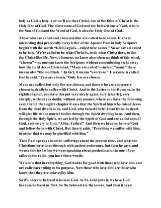 holy as God is holy, and we’ll see that Christ, one of the titles of Christ is the
Holy One of God. The chosenone of God and the beloved one of God, who is
the Sonof Godand the Word of God, is also the Holy One of God.
Those who are calledand chosenin him are called to be saints. It’s very
interesting that practicallyevery letter of the Apostle Paul in holy Scripture
begins with the words “Klētoi agiois—calledto be saints.” So we are all called
to be holy. We’re calledto be what Christ is, to do what Christ does, to live
the Christ-like life. Now, ofcourse, we know also when we think of this word,
“chosen”—no one canknow the Scripture without remembering right away
how the Lord Jesus Christsaid, “Many are called”—infact, “many” there
means also “the multitude.” In fact, it means “everyone”:Everyone is called.
But he said, “Few are chosen.”Only few are chosen.
Many are called, but only few are chosen, and those who are chosenare
chosenbasicallyto suffer with Christ. And in the Letter to the Romans, in the
eighth chapter, you have this put very nicely again, very [clearly], very
sharply, without any doubt, without any nuance, where you have the following
said, that in that eighth chapter it says that the Spirit of him who raised Jesus
from the dead dwells in us, and God, who raisedChrist Jesus from the dead,
will give life to our mortal bodies through the Spirit dwelling in us. And then,
through the Holy Spirit, we are led by the Spirit of God and are calledsons of
God, and we cry to God, “Abba, Father!” And then we become heirs of God
and fellow-heirs with Christ. But then it adds, “Providing we suffer with him,
in order that we may be glorified with him.”
Then Paul speaks aboutthe sufferings about the present time, and what the
Christians have to go through with patient endurance, but then he says, and
we use this text when we were speaking about predestination in one of our
talks on the radio, you have these words:
We know that in everything, God works for goodwith those who love him and
are calledaccording to his purpose. Now those who love him are those who
know that they are belovedby him.
So it’s only the beloved who love God. As St. John puts it, we love God
because he loved us first. So the beloved are the lovers. And then it says:
 