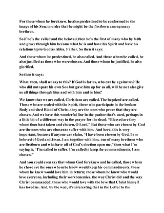 For those whom he foreknew, he also predestined to be conformed to the
image of his Son, in order that he might be the firstborn among many
brethren.
So if he’s the calledand the beloved, then he’s the first of many who by faith
and grace through him become what he is and have his Spirit and have his
relationship to God as Abba, Father. So then it says:
And those whom he predestined, he also called. And those whom he called, he
also justified as those who were chosen. And those whom he justified, he also
glorified.
So then it says:
What, then, shall we say to this? If God is for us, who canbe againstus? He
who did not spare his own Son but gave him up for us all, will he not also give
us all things through him and with him and in him?
We know that we are called. Christians are called. The baptized are called.
Those who are sealedwith the Spirit, those who participate in the broken
Body and shed Bloodof Christ, they are the ones who prove that they are
chosen. And we have this wonderful line in the psalterthat’s used, perhaps in
a little bit of a different way in the prayer for the dead: “Blessedare they
whom thou hast taken and chosen, O Lord.” But those who are chosenby God
are the ones who are chosento suffer with him. And here, this is very
important, because if anyone can claim, “I have been chosenby God. I am
beloved of God and Jesus. I am togetherwith him, one of many brethren who
are firstborn and who have all of God’s electionupon me,” then what I’m
saying is, “I’m called to suffer. I’m calledto keepthe commandments. I am
chosen.”
And you could even say that whom God foreknew and he called, those whom
he chose are the ones whom he knew would keephis commandments; those
whom he knew would love him in return; those whom he knew who would
love everyone, including their worstenemies, the wayChrist did and the way
Christ commanded; those who would love with the love that Christ himself
has loved us. And, by the way, it’s interesting that in the Letter to the
 