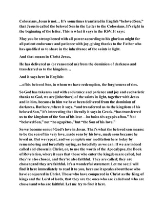 Colossians, Jesus is not… It’s sometimes translatedin English “belovedSon,”
that Jesus is called the beloved Son in the Letter to the Colossians. It’s right in
the beginning of the letter. This is what it says in the RSV. It says:
May you be strengthenedwith all poweraccording to his glorious might for
all patient endurance and patience with joy, giving thanks to the Fatherwho
has qualified us to share in the inheritance of the saints in light.
And that means in Christ Jesus.
He has delivered us (or ransomed us) from the dominion of darkness and
transferred us to the kingdom…
And it says here in English:
...ofhis beloved Son, in whom we have redemption, the forgiveness of sins.
So God has takenus and with endurance and patience and joy and eucharistic
thanks to God, we are [inheritors] of the saints in light, together with Jesus
and in him, because in him we have been delivered from the dominion of
darkness. But here, where it says, “andtransferred us to the kingdom of his
beloved Son,” it’s interesting that literally it says in Greek, “has transferred
us to the kingdom of the Son of his love—ho huios tēs agapēs aftou.” Not
“belovedSon,” not “ho agapētos,”but “the Son of his love.”
So we become sons of God’s love in Jesus. That’s what the beloved son means:
to be the son of his very love, made sons by his love, made sons because he
loved us. But we repeat, and we complete our meditation here today by
remembering and forcefully saying, as forcefully as we can: If we are indeed
calledand chosenin Christ, or, to use the words of the Apocalypse, the Book
of Revelation, where it says that those who enter the kingdom are called, but
they’re also chosen, and they’re also faithful. They are called; they are
chosen;and they are faithful. It’s a wonderful statement. Let me see;I will
find it here immediately to read it to you, because it speaks aboutthose who
have conquered in Christ. Those who have conquered in Christ as the King of
kings and the Lord of lords, that they are the ones who are calledand who are
chosenand who are faithful. Let me try to find it here.
 
