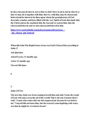 he does, because he does it, not so that we don’t have to do it, but he does it so
that we may do it togetherwith him; that we, with him, may be chosenand
beloved and be shown to be those upon whom the good pleasure of God
descends, remains, and lasts, filled with the very Spirit of God, that made him
the Christ and us the anointed; him the Sonand we sons in him; him the
chosenand beloved, and we also chosenand beloved in him.
https://www.ancientfaith.com/podcasts/namesofjesus/jesus_-
_the_chosen_and_beloved
When did John The Baptist know Jesus was God's ChosenOne according to
John 1?
Ask Question
Asked5 years, 11 months ago
Active 11 months ago
Viewed 18k times
6
2
John 1:29-34:
The next day John saw Jesus coming towards him and said, ‘Look, the Lamb
of God, who takes awaythe sin of the world! This is the one I meant when I
said, “A man who comes afterme has surpassedme because he was before
me.” I myself did not know him, but the reasonI came baptising with water
was that he might be revealedto Israel.’
 