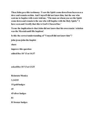 Then John gave this testimony: ‘I saw the Spirit come down from heaven as a
dove and remain on him. And I myself did not know him, but the one who
sent me to baptise with water told me, “The man on whom you see the Spirit
come down and remain is the one who will baptise with the Holy Spirit.” I
have seenand I testify that this is God’s ChosenOne.’
To me the implication is that John did not know that his own cousin / relation
was the Messiahuntil His baptism!
Is this the correctunderstanding of "I myself did not know him"?
john jesus john-the-baptist
share
improve this question
edited Dec 18 '13 at 14:37
askedDec 18 '13 at 13:25
Reinstate Monica
3,14215
15 gold badges
45
45 silver badges
81
81 bronze badges
 