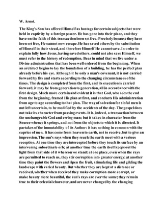 W. Arnot.
The King's Son has offered Himself as hostage forcertain subjects that were
held in captivity by a foreignpower. He has gone into their place, and they
have on the faith of this transactionbeen setfree. Preciselybecausethey have
been setfree, He cannot now escape.He has saved others by the substitution
of Himself in their stead, and therefore Himself He cannotsave. In order to
explain fully how Jesus, having savedothers, could not also save Himself, we
must refer to the history of redemption. Bear in mind that we live under a
Divine administration that has been well ordered from the beginning. When
an architect begins to lay the foundation of a building, he has the perfect plan
already before his eye. Although it be only a man's covenant, it is not carried
forward by fits and starts according to the changing circumstances ofthe
times. The designis completed from the first, and its execution is carried
forward, it may be from generationto generation, all in accordancewith the
first design. Much more certainand evident it is that God, who sees the end
from the beginning, framed His plan at first, and conducts His administration
from age to age according to that plan. The wayof salvationfor sinful men is
not left uncertain, to be modified by the accidents of the day. The gospeldoes
not take its characterfrom passing events. It is, indeed, a transactionbetween
the unchangeable Godand erring man; but it takes its characterfrom the
Source whence it springs, and not from the objects to which it is directed. It
partakes ofthe immutability of its Author: it has nothing in common with the
caprice of men. It has come from heavento earth, not to receive, but to give an
impression. The sun's rays when they reach the earth meet with a various
reception. At one time they are intercepted before they touch its surface by an
intervening subordinate orb; at another time the earth itself keeps out the
light from that side of it whereonwe stand: at one place, even when the rays
are permitted to reach us, they stir corruption into greaterenergy;at another
time they paint the flowers and ripen the fruit, stimulating life and gilding the
landscape with varied beauty. But whether they are keptat a distance or
received, whether when receivedthey make corruption more corrupt, or
make beauty more beautiful, the sun's rays are ever the same;they remain
true to their celestialcharacter, and are never changedby the changing
 