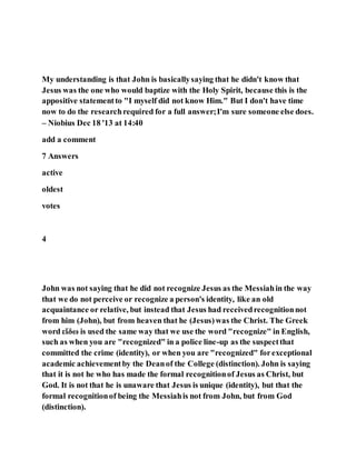 My understanding is that John is basicallysaying that he didn't know that
Jesus was the one who would baptize with the Holy Spirit, because this is the
appositive statementto "I myself did not know Him." But I don't have time
now to do the researchrequired for a full answer;I'm sure someone else does.
– Niobius Dec 18 '13 at 14:40
add a comment
7 Answers
active
oldest
votes
4
John was not saying that he did not recognize Jesus as the Messiahin the way
that we do not perceive or recognize a person's identity, like an old
acquaintance or relative, but instead that Jesus had receivedrecognitionnot
from him (John), but from heaven that he (Jesus)was the Christ. The Greek
word εἴδω is used the same way that we use the word "recognize" in English,
such as when you are "recognized" in a police line-up as the suspectthat
committed the crime (identity), or when you are "recognized" forexceptional
academic achievementby the Deanof the College (distinction). John is saying
that it is not he who has made the formal recognitionof Jesus as Christ, but
God. It is not that he is unaware that Jesus is unique (identity), but that the
formal recognitionof being the Messiahis not from John, but from God
(distinction).
 
