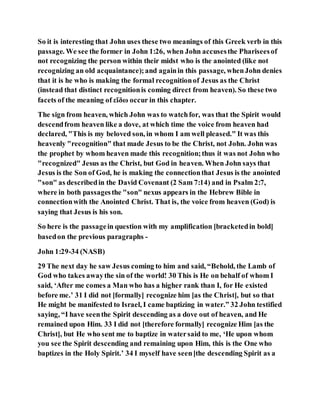So it is interesting that John uses these two meanings of this Greek verb in this
passage. We see the former in John 1:26, when John accusesthe Phariseesof
not recognizing the person within their midst who is the anointed (like not
recognizing an old acquaintance);and againin this passage, whenJohn denies
that it is he who is making the formal recognitionof Jesus as the Christ
(instead that distinct recognitionis coming direct from heaven). So these two
facets of the meaning of εἴδω occur in this chapter.
The sign from heaven, which John was to watchfor, was that the Spirit would
descendfrom heaven like a dove, at which time the voice from heaven had
declared, "This is my beloved son, in whom I am well pleased." It was this
heavenly "recognition" that made Jesus to be the Christ, not John. John was
the prophet by whom heaven made this recognition;thus it was not John who
"recognized" Jesus as the Christ, but God in heaven. When John says that
Jesus is the Son of God, he is making the connectionthat Jesus is the anointed
"son" as describedin the David Covenant (2 Sam 7:14) and in Psalm 2:7,
where in both passagesthe "son" nexus appears in the Hebrew Bible in
connectionwith the Anointed Christ. That is, the voice from heaven (God) is
saying that Jesus is his son.
So here is the passagein question with my amplification [bracketedin bold]
basedon the previous paragraphs -
John 1:29-34 (NASB)
29 The next day he saw Jesus coming to him and said, “Behold, the Lamb of
God who takes awaythe sin of the world! 30 This is He on behalf of whom I
said, ‘After me comes a Man who has a higher rank than I, for He existed
before me.’ 31 I did not [formally] recognize him [as the Christ], but so that
He might be manifested to Israel, I came baptizing in water.” 32 John testified
saying, “I have seenthe Spirit descending as a dove out of heaven, and He
remained upon Him. 33 I did not [therefore formally] recognize Him [as the
Christ], but He who sent me to baptize in watersaid to me, ‘He upon whom
you see the Spirit descending and remaining upon Him, this is the One who
baptizes in the Holy Spirit.’ 34 I myself have seen[the descending Spirit as a
 