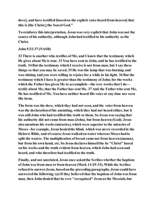 dove], and have testified [basedon the explicit voice heard from heaven] that
this is [the Christ,] the Sonof God.”
To reinforce this interpretation, Jesus was very explicit that John was not the
source of his authority, although John had testified to his authority as the
Christ.
John 5:32-37 (NASB)
32 There is another who testifies of Me, and I know that the testimony which
He gives about Me is true. 33 You have sent to John, and he has testified to the
truth. 34 But the testimony which I receive is not from man, but I say these
things so that you may be saved. 35 He was the lamp that was burning and
was shining and you were willing to rejoice for a while in his light. 36 But the
testimony which I have is greaterthan the testimony of John; for the works
which the Father has given Me to accomplish—the very works that I do—
testify about Me, that the Father has sentMe. 37 And the Fatherwho sent Me,
He has testified of Me. You have neither heard His voice at any time nor seen
His form.
The form was the dove, which they had not seen, and the voice from heaven
was the declarationof his anointing, which they had not heard either, but it
was still John who had testified this truth to them. So Jesus was saying that
his authority did not come from man (John), but from heaven (God). Jesus
also mentions his works (miracles), which were superior to the miracles of
Moses -for example, Jesus healedthe blind, which was never recordedin the
Hebrew Bible, and of course Jesus walkedon waterwhereas Moseshadto
split the waters. The multiplication of bread came not from heaven(manna),
but from his own hand, etc. So Jesus declares himselfthe be "Christ" based
on his works and the truth evident from heaven, which John had seenand
heard, and who therefore had testified to the truth.
Finally, and not unrelated, Jesus once askedthe Scribes whether the baptism
of John was from men or from heaven (Mark 11:29-33). While the Scribes
refused to answerJesus, basedonthe preceding paragraphs, Jesus could have
answeredthe following: (a) If they believed that the baptism of John was from
man, then John denied that he ever "recognized" Jesusas the Messiah, but
 