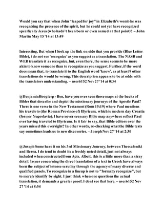 Would you say that when John “leapedfor joy” in Elizabeth’s womb he was
recognizing the presence ofthe spirit, but he could not yet have recognized
specificallyJesus (who hadn’t been born or even named at that point)? – John
Martin May 15 '14 at 13:49
Interesting. But when I look up the link on eido that you provide (Blue Letter
Bible), i do not see 'recognize'as you suggestas a translation. The NASB and
WEB translate it as recognize, but, even there, the sense seemsto be more
akin to know someone than to recognize as you suggest. Further, if the word
does mean that, to translate it to the English word 'know', as at least9 other
translations do would be wrong. This description appears to be at odds with
the translators understanding. – user6152 Nov27 '14 at 0:34
@BenjaminHoogterp- Ben, have you ever seenthose maps at the backs of
Bibles that describe and depict the missionary journeys of the Apostle Paul?
There is one verse in the New Testament(Rom 15:19)where Paul mentions
his travels to (the Roman Province of) Illyricum, which is modern day Croatia
(former Yugoslavia). I have never seenany Bible map anywhere reflect Paul
ever having traveled to Illyricum. Is it fair to say, that Bible editors over the
years missed this oversight? In other words, re-checking whatthe Bible texts
say sometimes leads us to new discoveries. – JosephNov 27 '14 at 2:30
@JosephSome have it on his 3rd MissionaryJourney, betweenThessaloniki
and Berea. I do tend to doubt its a freshly noted detail, just not always
included when constructedfrom Acts. Albeit, this is a little more than a stray
detail. Issues concerning the direct translation of a text in Greek have always
been the subject of intense scrutiny through the agencyof many diverse and
qualified panels. To recognize in a lineup is not to "formally recognize", but
to merely identify by sight. I just think when one questions the actual
translation, it demands a greaterproof. I dont see that here. – user6152 Nov
27 '14 at 8:54
 