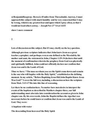 @BenjaminHoogterp- Berea is 45 miles from Thessaloniki. Anyway, I must
approachthis subject with much humility and be very concernedthat I may
be wrong, which is my greatestfearand upon which I pray often, so that I
would not lead others astray. – JosephNov27 '14 at 14:53
show 1 more comment
2
Lots of discussionon this subject. But if i may clarify on the key question.
Although previous scripture indicates that John knew Jesus as a great
teacher, a prophet, and perhaps even as one defined as the Messiahby his
mother and aunt, the statementin John, Chapter 1:29-34 declares that until
the moment of confirmation wherein the prophesy from God was physically
and spiritually fulfilled, John could not officially declare nor confirm that
Jesus was and is the Lamb of God.
Thus we have: “The man on whom you see the Spirit come down and remain
is the one who will baptise with the Holy Spirit,” establishedas the defining
moment. In my article, "Before Baptizing Jesus Did John Baptist Know Jesus
Was God?" I coverthe full text, including a discussionon how the scripture
from Matt. 3:13-17 fits into this line of reasoning.
Let there be no confusionhere. No matter how men desire to interpret the
events of the baptism as describedin Matthew chapter three, our full
understanding must also take into considerationthe accountas given in John
chapter one. By his own words, John the Baptist defines the sign that was
necessarybefore he could know or confirm that Jesus was and is the Lamb of
God. They were:
A baptism with water
The descending from heavenof the Holy Spirit
 