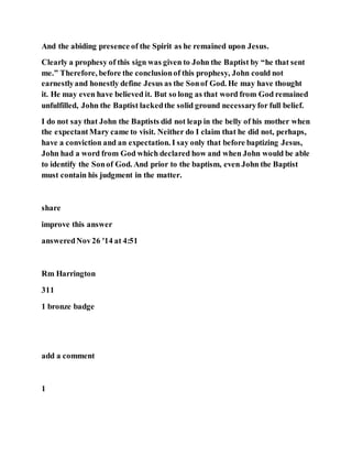 And the abiding presence of the Spirit as he remained upon Jesus.
Clearly a prophesy of this sign was given to John the Baptist by “he that sent
me.” Therefore, before the conclusionof this prophesy, John could not
earnestlyand honestly define Jesus as the Sonof God. He may have thought
it. He may even have believed it. But so long as that word from God remained
unfulfilled, John the Baptist lackedthe solid ground necessaryfor full belief.
I do not say that John the Baptists did not leap in the belly of his mother when
the expectantMary came to visit. Neither do I claim that he did not, perhaps,
have a conviction and an expectation. I say only that before baptizing Jesus,
John had a word from God which declared how and when John would be able
to identify the Sonof God. And prior to the baptism, even John the Baptist
must contain his judgment in the matter.
share
improve this answer
answeredNov26 '14 at 4:51
Rm Harrington
311
1 bronze badge
add a comment
1
 