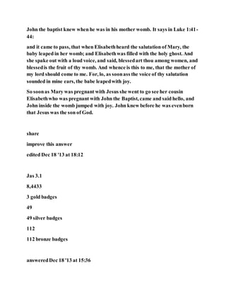 John the baptist knew when he was in his mother womb. It says in Luke 1:41-
44:
and it came to pass, that when Elisabethheard the salutation of Mary, the
baby leaped in her womb; and Elisabethwas filled with the holy ghost. And
she spake out with a loud voice, and said, blessedart thou among women, and
blessedis the fruit of thy womb. And whence is this to me, that the mother of
my lord should come to me. For, lo, as soonass the voice of thy salutation
sounded in mine ears, the babe leapedwith joy.
So soonas Mary was pregnant with Jesus she went to go see her cousin
Elisabethwho was pregnant with John the Baptist, came and said hello, and
John inside the womb jumped with joy. John knew before he was evenborn
that Jesus was the son of God.
share
improve this answer
edited Dec 18 '13 at 18:12
Jas 3.1
8,4433
3 gold badges
49
49 silver badges
112
112 bronze badges
answeredDec 18 '13 at 15:36
 